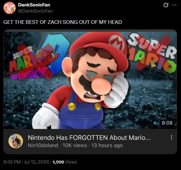 DankSonicFan @DankSonicFan GET THE BEST OF ZACH SONG OUT OF MY HEAD SUPER MARK SUPER MARIO Nintendo Has FORGOTTEN About Mario... Nin10doland 10K views 13 hours ago 9:56 PM - Jul 13, 2026 1,996 Views 8:08