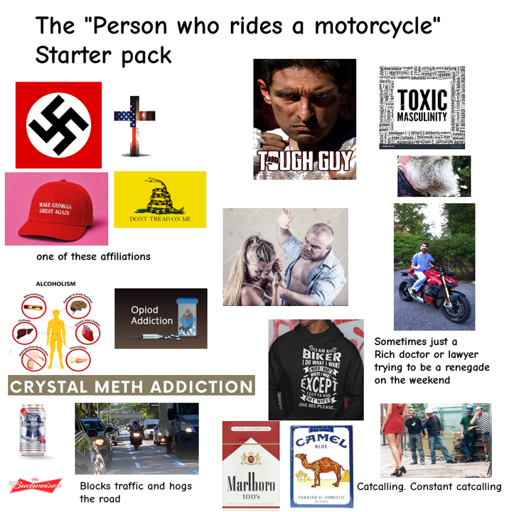 The "Person who rides a motorcycle" Starter pack MAKE GEORGIA GREAT AGAIN DONT TREAD ON ME one of these affiliations ALCOHOLISM Atheroscleros brai Opiod Addiction uttersto TOUGH GUY dominance's strength bullying Society TOXIC MASCULINITY #pastelinity|detachment toughness (wancel dominance bravado machismo expectations hirvinisin why male. 51-machismorgpression & patrareby ors shutter Cnhas Pancreatitis CRYSTAL METH ADDICTION I AM A BIKER I DO WHAT I WANT WHERE I WANT EXCEPT GOTTA ASK ONE SEC PLEASE... Sometimes just a Rich doctor or lawyer trying to be a renegade on the weekend Pabit Blue Ribbon Budweise Blocks traffic and hogs the road FILTER CIGARETTES Marlboro 100's CAMEL TURKISH DOMESTIC BLEND Catcalling. Constant catcalling