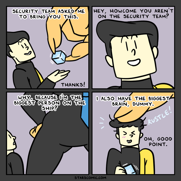 SECURITY TEAM ASKED ME TO BRING YOU THIS. HEY, HOWCOME YOU AREN'T ON THE SECURITY TEAM? THANKS! WHY, BECAUSE I'M THE BIGGEST PERSON ON THE SHIP? I ALSO HAVE THE BIGGEST BRAIN, DUMMY. RUSTLE! OH, GOOD POINT. STARSCOMIC.COM