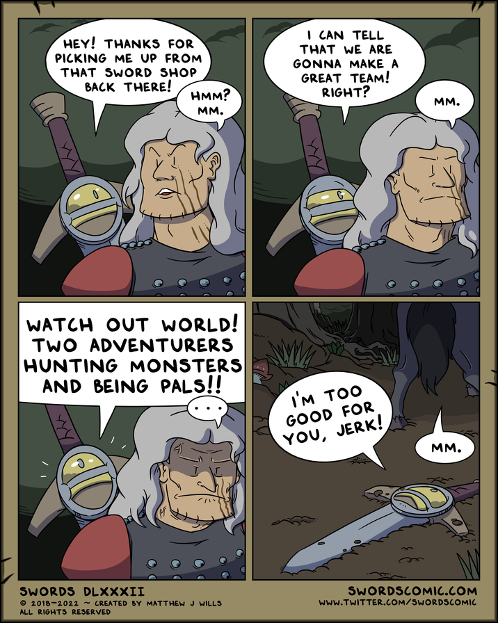 HEY! THANKS FOR PICKING ME UP FROM THAT SWORD SHOP BACK THERE! HMM? MM. I CAN TELL THAT WE ARE GONNA MAKE A GREAT TEAM! RIGHT? WATCH OUT WORLD! TWO ADVENTURERS HUNTING MONSTERS AND BEING PALS!! MM. I'M TOO GOOD FOR YOU, JERK! MM. Г SWORDS DLXXXII © 2018-2022 ~ CREATED BY MATTHEW J WILLS ALL RIGHTS RESERVED SWORDSCOMIC.COM www.TWITTER.COM/SWORDSCOMIC