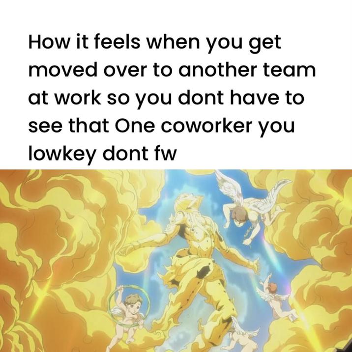 How it feels when you get moved over to another team at work so you dont have to see that One coworker you lowkey dont fw