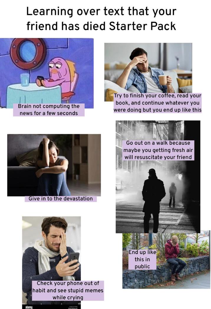 Learning over text that your friend has died Starter Pack Brain not computing the news for a few seconds Try to finish your coffee, read your book, and continue whatever you were doing but you end up like this Give in to the devastation alamy alamy Go out on a walk because maybe you getting fresh air will resuscitate your friend alamy Check your phone out of habit and see stupid memes while crying www.alamy.com al End up like this in public