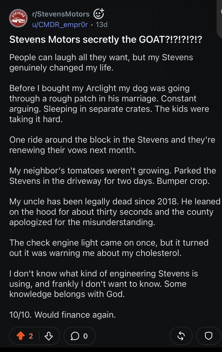 STEVEN r/Stevens Motors ②+ u/CMDR_emprOr • 13d Stevens Motors secretly the GOAT?!?!?!?!? People can laugh all they want, but my Stevens genuinely changed my life. Before I bought my Arclight my dog was going through a rough patch in his marriage. Constant arguing. Sleeping in separate crates. The kids were taking it hard. One ride around the block in the Stevens and they're renewing their vows next month. My neighbor's tomatoes weren't growing. Parked the Stevens in the driveway for two days. Bumper crop. My uncle has been legally dead since 2018. He leaned on the hood for about thirty seconds and the county apologized for the misunderstanding. The check engine light came on once, but it turned out it was warning me about my cholesterol. I don't know what kind of engineering Stevens is using, and frankly I don't want to know. Some knowledge belongs with God. 10/10. Would finance again. 2 55