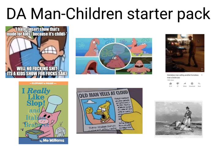 DA Man-Children starter pack "I hate (insert show that's made for kids} because it's childi-" WELL NO F------ S--- ITS A KIDS SHOW FOR F---- SAKE MELEPHANT & PIGGIE I Really Like Slop! and Italian "Braint 118 OLD MAN YELLS AT CLOUD Fal growpe Kat 53339 Lily on By Mo Willems Did Abraham Lizves A Homeless man calling another homeless man a broke ass 140K views $3 8.1K 37 ← Share ° E Download Save