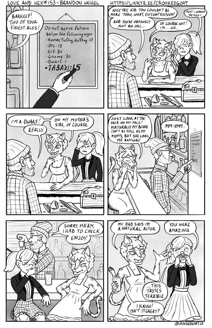 LOVE AND HEX #153 - BRANDON WEIGEL BARKEEP! TWO OF YOUR FINEST ALES! Do not serve Patrons below the following ages: Human, Tiefling, Halfling: 17 .Orc:15 •Elf: 80 Gnome: 30 •Dwarf: 1 •TABAXI:15 HTTPS://LINKTR.EE/CROOKEDGOAT NICE TRY, KID. YOU COULDN'T BE MORE THAN, WHAT, FIFTEEN? SIXTEEN? AND YOU'RE OBUVIOUSLY NOT AN ORC... OF COURSE NOT! I'M... UH... PSST! CHANGED THE SIGN- I'M A DWARF ! REALLY ON MY MOTHER'S SIDE, OF COURSE. SORRY, MA'AM I HAD TO CHECK. ENJOY JUST LOOK AT THE HAIR ON MY FACE! NATURALLY MY BEARD ISN'T AS FULL AS MY MOM'S, BUT SHE LOVES, ME ANYWAY. MY DAD SAYS I'M A NATURAL ACTOR. ..THIS TASTES TERRIBLE. I KNOW! ISN'T IT GREAT? MM-HMM... YOU WERE AMAZING. Donut Serve Patrons 6 SOME S A:15 @CROOKEDGOAT.CA