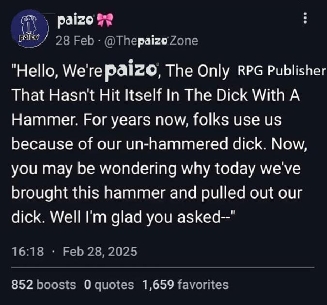 paizo Pabe 28 Feb @ThepaizoZone "Hello, We're paizo, The Only RPG Publisher That Hasn't Hit Itself In The D--- With A Hammer. For years now, folks use us because of our un-hammered d---. Now, you may be wondering why today we've brought this hammer and pulled out our d---. Well I'm glad you asked--" 16:18. Feb 28, 2025 852 boosts 0 quotes 1,659 favorites