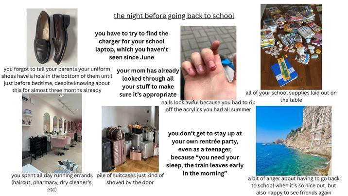 the night before going back to school you have to try to find the charger for your school laptop, which you haven't seen since June you forgot to tell your parents your uniform shoes have a hole in the bottom of them until just before bedtime, despite knowing about this for almost three months already your mom has already looked through all your stuff to make sure it's appropriate CAHIE ALON all of your school supplies laid out on the table nails look awful because you had to rip off the acrylics you had all summer you spent all day running errands pile of suitcases just kind of (haircut, pharmacy, dry cleaner's, etc) shoved by the door you don't get to stay up at your own rentrée party, even as a teenager, because "you need your sleep, the train leaves early in the morning" a bit of anger about having to go back to school when it's so nice out, but also happy to see friends again