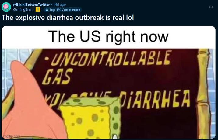r/BikiniBottomTwitter • 14d ago GamingBren Top 1% Commenter The explosive diarrhea outbreak is real lol The US right now UNCONTROLLABLE GAS A DIARRHEA imgflip.com