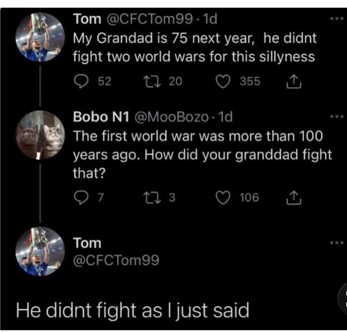 Tom @CFCTom99-1d My Grandad is 75 next year, he didnt fight two world wars for this sillyness 52 17 20 355 Bobo N1 @MooBozo. 1d The first world war was more than 100 years ago. How did your granddad fight that? Tom 7 17 3 106 @CFCTom99 He didnt fight as I just said
