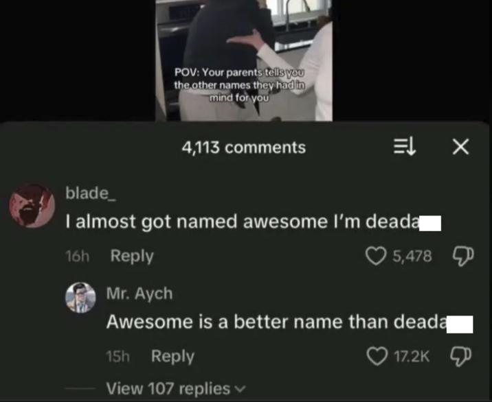 POV: Your parents tells you the other names they had in mind for you 4,113 comments ⇒ X blade_ I almost got named awesome I'm deada 16h Reply Mr. Aych 5,478 Д Awesome is a better name than deadą 15h Reply View 107 replies 17.2K