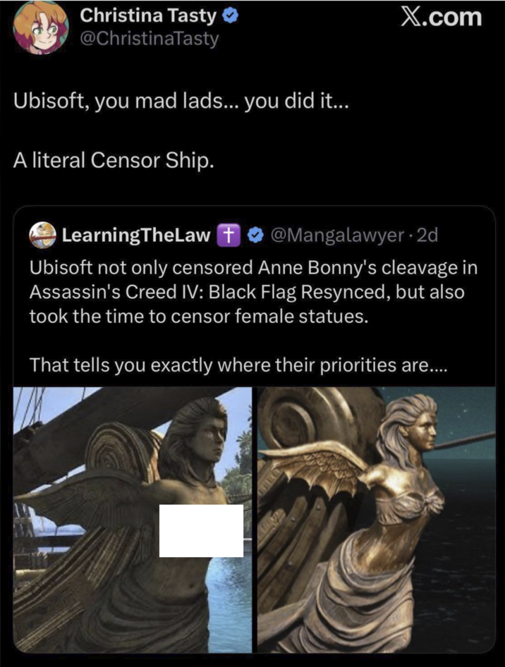 Christina Tasty @ChristinaTasty Ubisoft, you mad lads... you did it... A literal Censor Ship. X.com LearningTheLaw + @Mangalawyer. 2d Ubisoft not only censored Anne Bonny's cleavage in Assassin's Creed IV: Black Flag Resynced, but also took the time to censor female statues. That tells you exactly where their priorities are....
