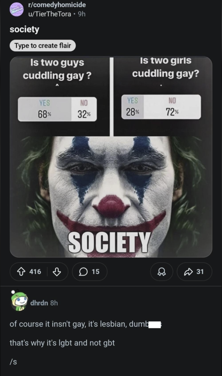r/comedyhomicide u/TierTheTora • 9h society Type to create flair Is two guys cuddling gay? Is two girls cuddling gay? YES NO YES NO 68% 32% 28% 72% SOCIETY 416 15 dhrdn 8h of course it insn't gay, it's lesbian, dumb that's why it's lgbt and not gbt /s 31