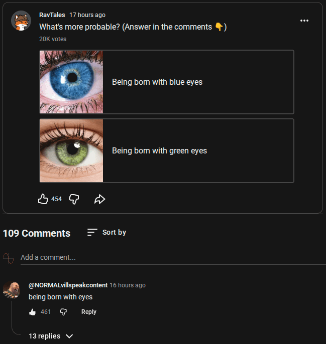RavTales 17 hours ago What's more probable? (Answer in the comments ✶) 20K votes 454 D 109 Comments Add a comment... Being born with blue eyes Being born with green eyes Sort by @NORMALvillspeakcontent 16 hours ago being born with eyes 461 13 replies ▼ Reply