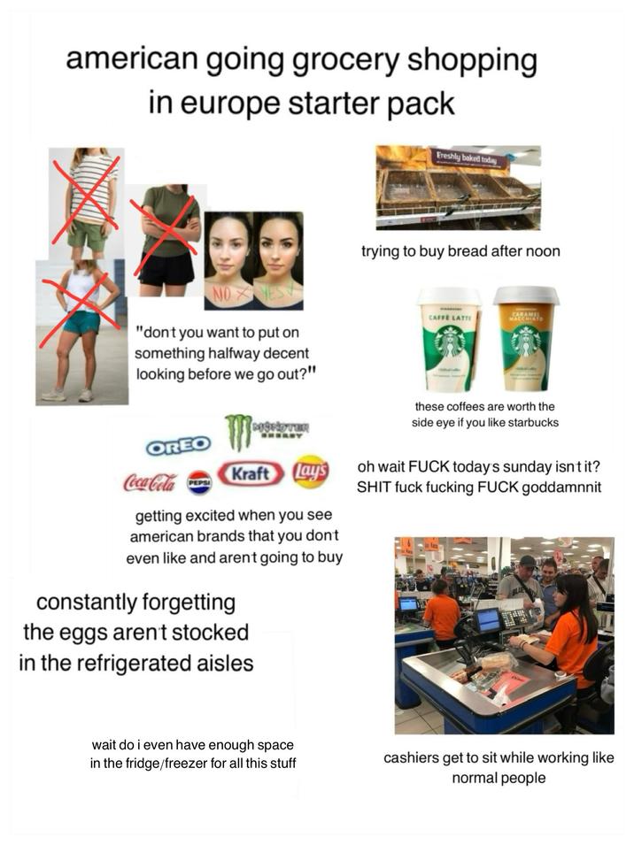 american going grocery shopping in europe starter pack Freshly baked today NO YES "don't you want to put on something halfway decent looking before we go out?" trying to buy bread after noon. CAFFE LATTE CARAMEL MACCHIATO MONSTER these coffees are worth the side eye if you like starbucks OREO Coca-Cola Kraft Lays getting excited when you see american brands that you don't even like and arent going to buy constantly forgetting the eggs aren't stocked in the refrigerated aisles oh wait F--- today's sunday isn't it? S--- f--- f------ F--- goddamnnit BLUE wait do i even have enough space in the fridge/freezer for all this stuff cashiers get to sit while working like normal people