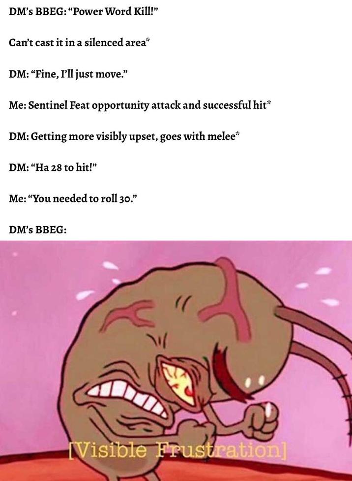 DM's BBEG: "Power Word Kill!" Can't cast it in a silenced area* DM: "Fine, I'll just move." Me: Sentinel Feat opportunity attack and successful hit* DM: Getting more visibly upset, goes with melee* DM: "Ha 28 to hit!" Me: "You needed to roll 30." DM's BBEG: W Visible Frustration]