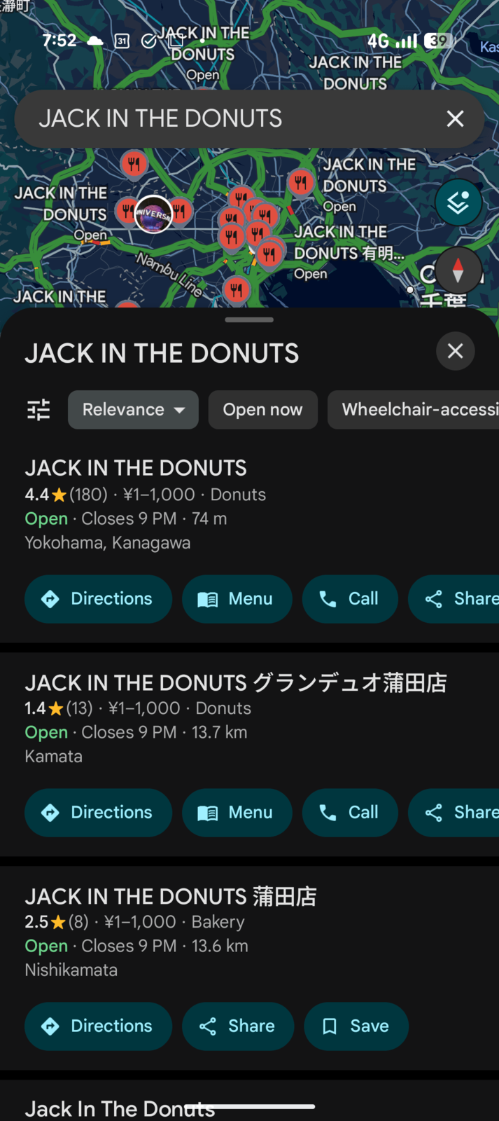 [長瀞町 7:52 ན 31 JACK IN THE DONUTS Open JACK IN THE DONUTS JACK IN THE DONUTS Open NIVERSAL 41 Nambu Line JACK IN THE 4G 39 Kas JACK IN THE DONUTS JACK IN THE DONUTS Open JACK IN THE I DONUTS 有明..... Open JACK IN THE DONUTS ☑ 千笹 Х 玷 Relevance Open now Wheelchair-accessi JACK IN THE DONUTS 4.4★(180) · ¥1-1,000 · Donuts • Open Closes 9 PM · 74 m . Yokohama, Kanagawa Directions Menu Call Share JACK IN THE DONUTS グランデュオ蒲田店 1.4★(13) · ¥1−1,000 · Donuts Open Closes 9 PM 13.7 km Kamata Directions Menu Call Share JACK IN THE DONUTS 2.5 (8) ¥1-1,000. Bakery Open Closes 9 PM - 13.6 km Nishikamata Directions Share ☐ Save Jack In The Donuts