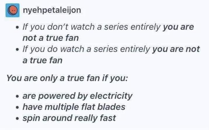 Onyehpetaleijon • If you don't watch a series entirely you are not a true fan • If you do watch a series entirely you are not a true fan You are only a true fan if you: ⚫ are powered by electricity ⚫ have multiple flat blades spin around really fast