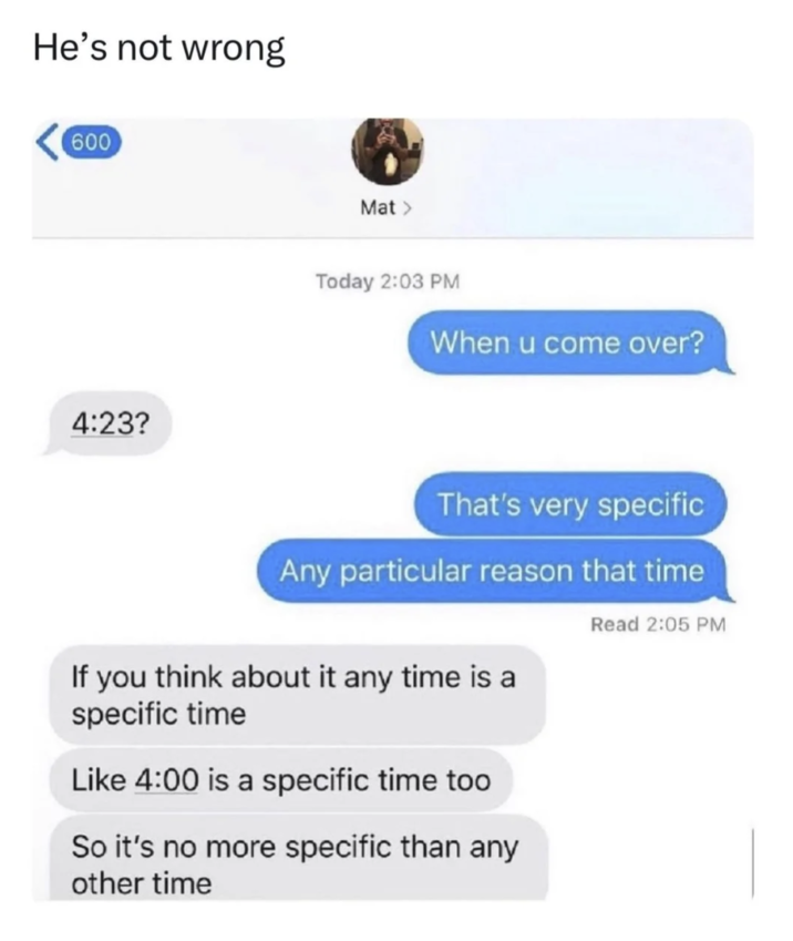 He's not wrong 600 4:23? Mat > Today 2:03 PM When u come over? That's very specific Any particular reason that time If you think about it any time is a specific time Like 4:00 is a specific time too So it's no more specific than any other time Read 2:05 PM