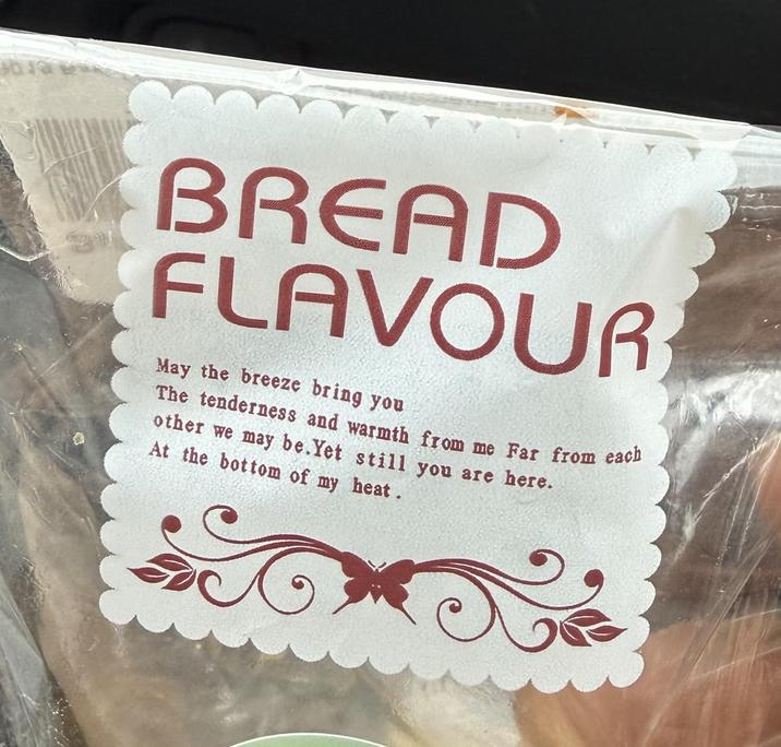 BREAD FLAVOUR May the breeze bring you The tenderness and warmth from me Far from each other we may be. Yet still you are here. At the bottom of my heat.