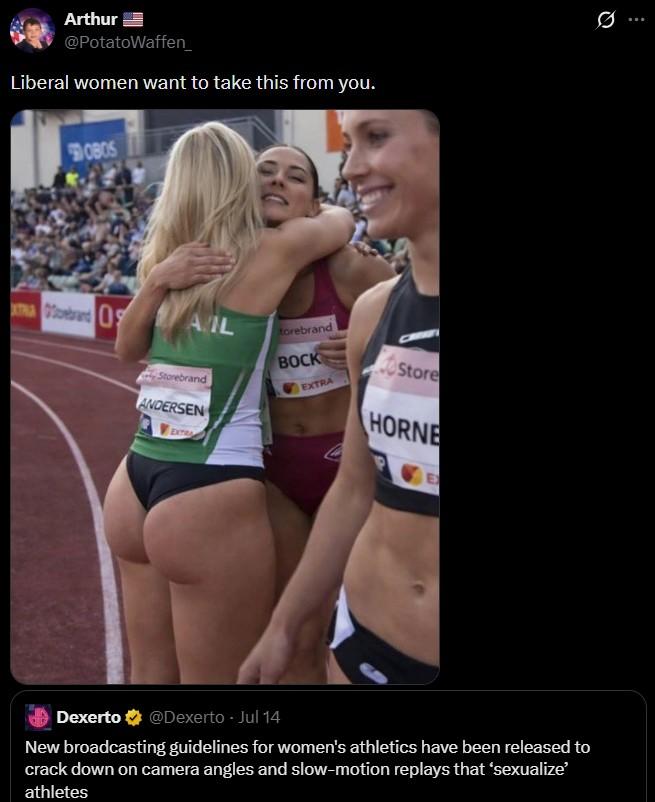 Arthur @PotatoWaffen_ Liberal women want to take this from you. OBOS Tebrand AL torebrand Storebrand ANDERSEN EXTRA BOCK EXTRA Store HORNE Dexerto @Dexerto - Jul 14 New broadcasting guidelines for women's athletics have been released to crack down on camera angles and slow-motion replays that 'sexualize' athletes