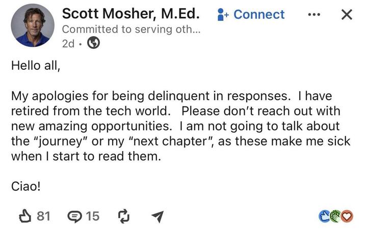 Hello all, Scott Mosher, M.Ed. + Connect Committed to serving oth... 2d • ☑ My apologies for being delinquent in responses. I have retired from the tech world. Please don't reach out with new amazing opportunities. I am not going to talk about the "journey" or my "next chapter", as these make me sick when I start to read them. Ciao! ✓ 81 15 ག COO