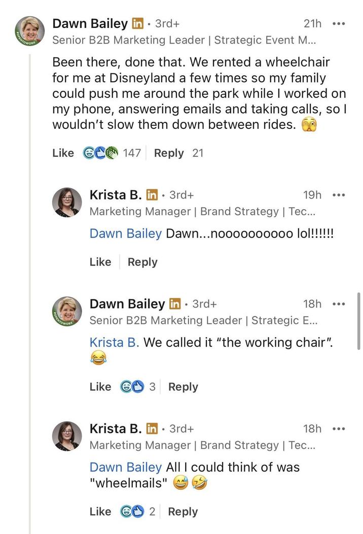 NTOWORK Dawn Bailey in ⚫ 3rd+ 21h Senior B2B Marketing Leader | Strategic Event M... Been there, done that. We rented a wheelchair for me at Disneyland a few times so my family could push me around the park while I worked on my phone, answering emails and taking calls, so I wouldn't slow them down between rides. Like 6 147 Reply 21 PENTOWORK Krista B. in⚫ 3rd+ 19h ... Marketing Manager | Brand Strategy | Tec... Dawn Bailey Dawn...noooooo0000 lol!!!!!!! Like Reply Dawn Bailey in ⚫ 3rd+ 18h Senior B2B Marketing Leader | Strategic E... Krista B. We called it "the working chair". Like 3 Reply Krista B. in ⚫ 3rd+ ° 18h Marketing Manager | Brand Strategy | Tec... Dawn Bailey All I could think of was "wheelmails" AA Like G2 Reply