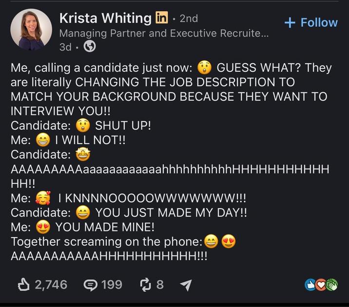 Krista Whiting in ⚫ 2nd Managing Partner and Executive Recruite... 3d. Me, calling a candidate just now: + Follow GUESS WHAT? They are literally CHANGING THE JOB DESCRIPTION TO MATCH YOUR BACKGROUND BECAUSE THEY WANT TO INTERVIEW YOU!! Candidate: SHUT UP! Me: I WILL NOT!! Candidate: AAAAAAAAAaaaaaaaaaaaahhhhhhhhhhHHHHHHHHHHH HH!! Me: I KNNNNOOOOOWWWWWWW!!! Candidate: AA YOU JUST MADE MY DAY!! Me: YOU MADE MINE! Together screaming on the phone: AAAAAAAAAAAHHHHHHHHHHH!!! 2,746 199 ៨ 8 ► AA