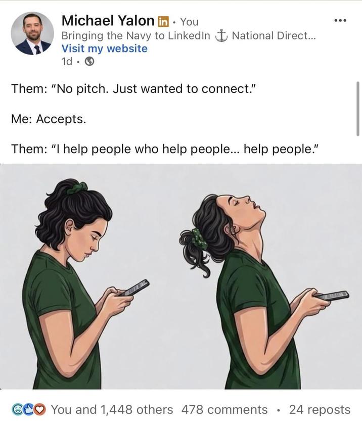 Michael Yalon in ⚫ You Bringing the Navy to LinkedIn + National Direct... Visit my website 1d → Them: "No pitch. Just wanted to connect." Me: Accepts. Them: "I help people who help people... help people." GCO You and 1,448 others 478 comments • 24 reposts