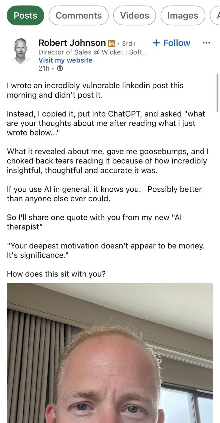 Posts Comments Videos Images A Robert Johnson in ⚫ 3rd+ • + Follow Director of Sales @ Wicket | Soft... Visit my website 21h.→ I wrote an incredibly vulnerable linkedin post this morning and didn't post it. Instead, I copied it, put into ChatGPT, and asked "what are your thoughts about me after reading what i just wrote below..." What it revealed about me, gave me goosebumps, and I choked back tears reading it because of how incredibly insightful, thoughtful and accurate it was. If you use Al in general, it knows you. Possibly better than anyone else ever could. So I'll share one quote with you from my new "Al therapist" "Your deepest motivation doesn't appear to be money. It's significance." How does this sit with you?