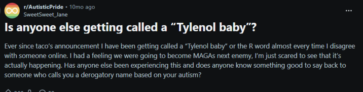 r/AutisticPride - 10mo ago SweetSweet_Jane Is anyone else getting called a "Tylenol baby"? Ever since taco's announcement I have been getting called a "Tylenol baby" or the R word almost every time I disagree with someone online. I had a feeling we were going to become MAGAS next enemy, I'm just scared to see that it's actually happening. Has anyone else been experiencing this and does anyone know something good to say back to someone who calls you a derogatory name based on your autism?