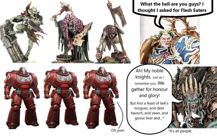 Oh yum What the hell are you guys? I thought I asked for Flesh Eaters Ah! My noble knights. Just as I remember you. We gather for honour and glory! But first a feast of lark's tongues, and deer haunch, and swan, and goose liver and...* *It's all people
