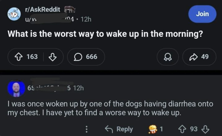 r/AskReddit U/vv 104.12h Join What is the worst way to wake up in the morning? 163 666 49 65 5 12h I was once woken up by one of the dogs having diarrhea onto my chest. I have yet to find a worse way to wake up. ← Reply 1 ↑ 93