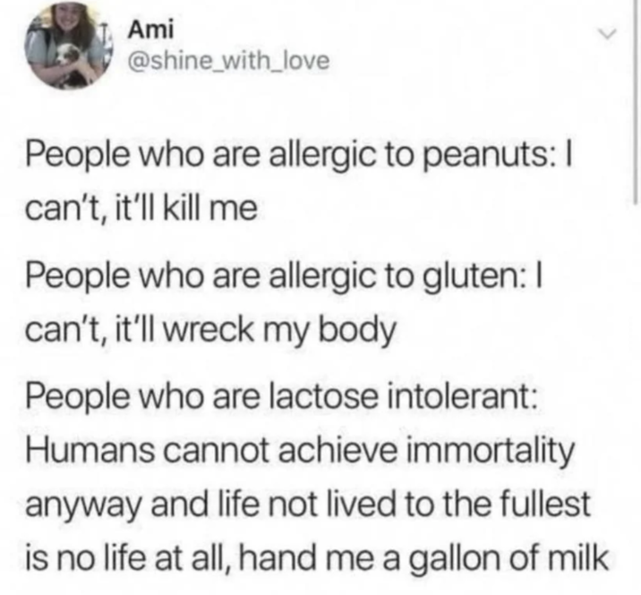 Ami @shine_with_love People who are allergic to peanuts: I can't, it'll kill me People who are allergic to gluten: I can't, it'll wreck my body People who are lactose intolerant: Humans cannot achieve immortality anyway and life not lived to the fullest is no life at all, hand me a gallon of milk