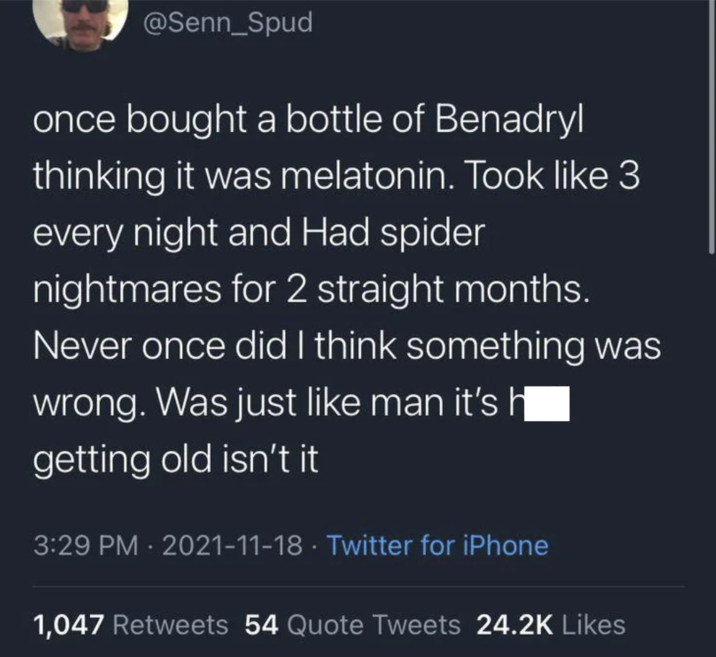 @Senn_Spud once bought a bottle of Benadryl thinking it was melatonin. Took like 3 every night and Had spider nightmares for 2 straight months. Never once did I think something was wrong. Was just like man it's || getting old isn't it 3:29 PM 2021-11-18 Twitter for iPhone • 1,047 Retweets 54 Quote Tweets 24.2K Likes