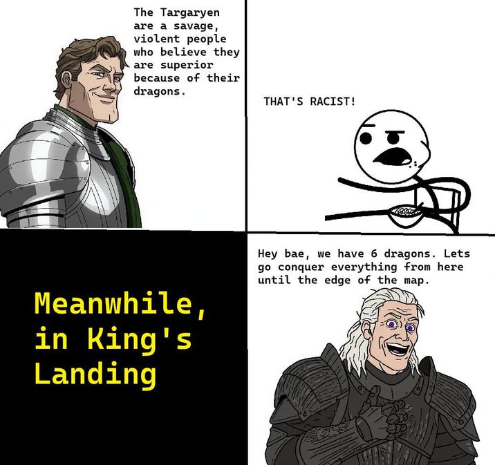 The Targaryen are a savage, violent people who believe they are superior because of their dragons. THAT'S RACIST! Meanwhile, in King's Landing Hey bae, we have 6 dragons. Lets go conquer everything from here until the edge of the map.