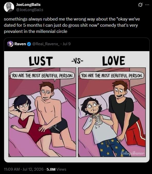 JoeLongBalls @JoeLongBalls somethings always rubbed me the wrong way about the "okay we've dated for 5 months I can just do gross s--- now" comedy that's very prevalent in the millennial circle Raven @Real_Ravenx_⚫ Jul 9 LUST -VS- LOVE YOU ARE THE MOST BEAUTIFUL PERSON. YOU ARE THE MOST BEAUTIFUL PERSON. 11:09 AM - Jul 12, 2026 5.8M Views CollegeHumor