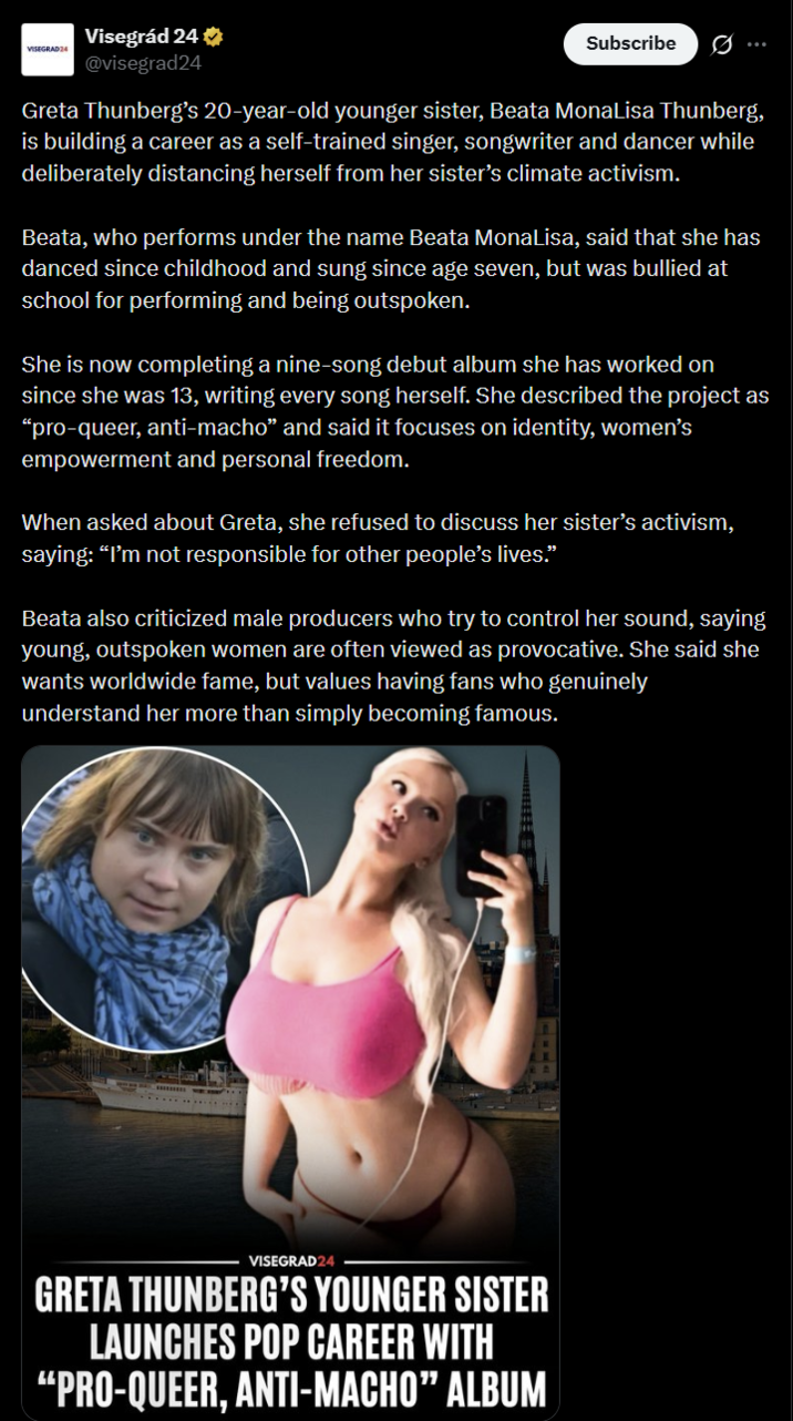 VISEGRAD24 Visegrád 24 ⭑ @visegrad24 Subscribe Greta Thunberg's 20-year-old younger sister, Beata MonaLisa Thunberg, is building a career as a self-trained singer, songwriter and dancer while deliberately distancing herself from her sister's climate activism. Beata, who performs under the name Beata MonaLisa, said that she has danced since childhood and sung since age seven, but was bullied at school for performing and being outspoken. She is now completing a nine-song debut album she has worked on since she was 13, writing every song herself. She described the project as "pro-queer, anti-macho" and said it focuses on identity, women's empowerment and personal freedom. When asked about Greta, she refused to discuss her sister's activism, saying: "I'm not responsible for other people's lives." Beata also criticized male producers who try to control her sound, saying young, outspoken women are often viewed as provocative. She said she wants worldwide fame, but values having fans who genuinely understand her more than simply becoming famous. VISEGRAD24 GRETA THUNBERG'S YOUNGER SISTER LAUNCHES POP CAREER WITH "PRO-QUEER, ANTI-MACHO" ALBUM
