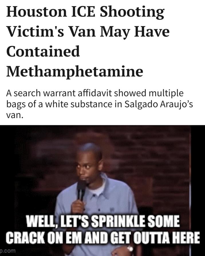 Houston ICE Shooting Victim's Van May Have Contained Methamphetamine A search warrant affidavit showed multiple bags of a white substance in Salgado Araujo's van. WELL, LET'S SPRINKLE SOME CRACK ON EM AND GET OUTTA HERE p.com
