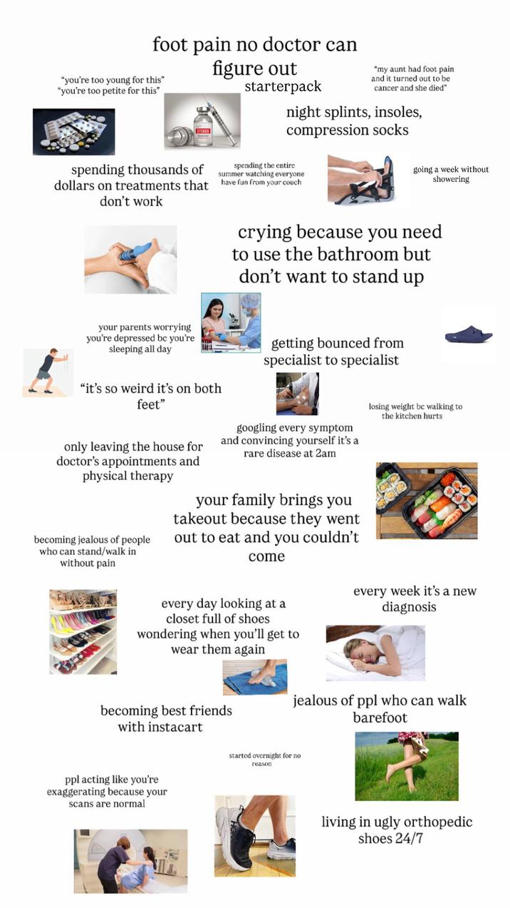 foot pain no doctor can "you're too young for this" "you're too petite for this" Injection figure out starterpack "my aunt had foot pain and it turned out to be cancer and she died" night splints, insoles, compression socks spending thousands of spending the entire summer watching everyone dollars on treatments that have fun from your couch don't work going a week without showering crying because you need to use the bathroom but don't want to stand up your parents worrying you're depressed be you're sleeping all day "it's so weird it's on both feet" only leaving the house for doctor's appointments and physical therapy becoming jealous of people who can stand/walk in without pain getting bounced from specialist to specialist googling every symptom and convincing yourself it's a rare disease at 2am your family brings you takeout because they went out to eat and you couldn't come losing weight bc walking to the kitchen hurts every day looking at a closet full of shoes wondering when you'll get to wear them again becoming best friends with instacart ppl acting like you're exaggerating because your scans are normal every week it's a new diagnosis jealous of ppl who can walk barefoot started overnight for no reason living in ugly orthopedic shoes 24/7