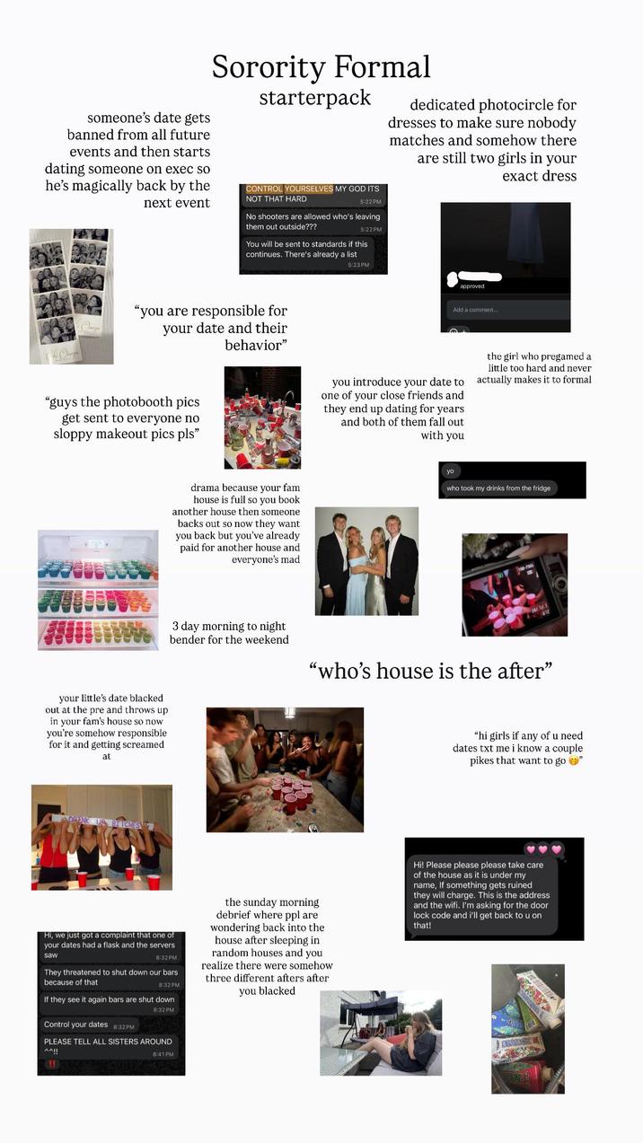 someone's date gets banned from all future events and then starts dating someone on exec so he's magically back by the next event Sorority Formal starterpack CONTROL YOURSELVES MY GOD ITS NOT THAT HARD 5:22 PM No shooters are allowed who's leaving them out outside??? 5:22PM You will be sent to standards if this continues. There's already a list dedicated photocircle for dresses to make sure nobody matches and somehow there are still two girls in your exact dress Omega The Omega "you are responsible for your date and their behavior" "guys the photobooth pics get sent to everyone no sloppy makeout pics pls" your little's date blacked out at the pre and throws up in your fam's house so now you're somehow responsible for it and getting screamed at DRENK UP BITCHES drama because your fam house is full so you book another house then someone backs out so now they want you back but you've already paid for another house and everyone's mad 5:23PM approved Add a comment.... you introduce your date to one of your close friends and they end up dating for years and both of them fall out with you the girl who pregamed a little too hard and never actually makes it to formal yo who took my drinks from the fridge 3 day morning to night bender for the weekend 100-7355 09/1/1 "who's house is the after" 012 "hi girls if any of u need dates txt me i know a couple pikes that want to go " Hi, we just got a complaint that one of your dates had a flask and the servers 8:32 PM saw They threatened to shut down our bars because of that 8:32 PM If they see it again bars are shut down 8:32 PM Control your dates 8:32PM PLEASE TELL ALL SISTERS AROUND ^^!! 8:41 PM the sunday morning debrief where ppl are wondering back into the house after sleeping in random houses and you realize there were somehow three different afters after you blacked Hi! Please please please take care of the house as it is under my name, If something gets ruined they will charge. This is the address and the wifi. I'm asking for the door lock code and i'll get back to u on that! BEATBOX !!