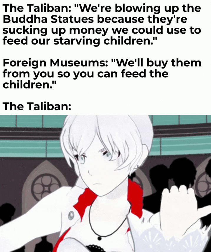 The Taliban: "We're blowing up the Buddha Statues because they're sucking up money we could use to feed our starving children." Foreign Museums: "We'll buy them from you so you can feed the children." The Taliban:
