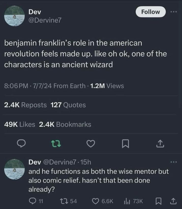 Dev @Dervine7 Follow 600 benjamin franklin's role in the american revolution feels made up. like oh ok, one of the characters is an ancient wizard 8:06 PM 7/7/24 From Earth - 1.2M Views . 2.4K Reposts 127 Quotes 49K Likes 2.4K Bookmarks 27 Dev @Dervine7.15h Σ and he functions as both the wise mentor but also comic relief. hasn't that been done already? 11 1754 6.6K ılı 73K