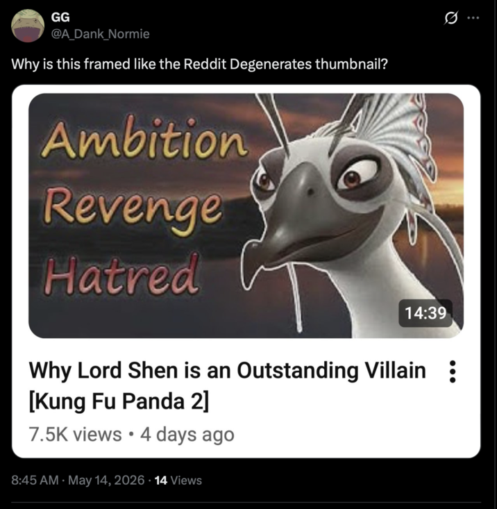 GG @A_Dank_Normie Why is this framed like the Reddit Degenerates thumbnail? Ambition Revenge Hatred 14:39 Why Lord Shen is an Outstanding Villain : [Kung Fu Panda 2] 7.5K views • 4 days ago 8:45 AM May 14, 2026 14 Views