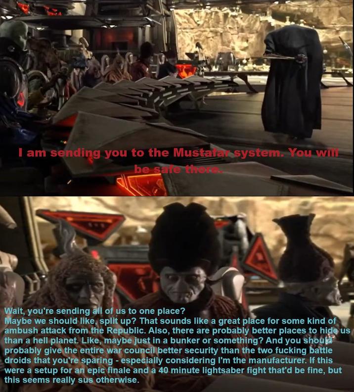I am sending you to the Mustafa system. You will be sare there. Wait, you're sending all of us to one place? Maybe we should like, split up? That sounds like a great place for some kind of ambush attack from the Republic. Also, there are probably better places to hide us than a hell planet. Like, maybe just in a bunker or something? And you should probably give the entire war council better security than the two f------ battle droids that you're sparing - especially considering I'm the manufacturer. If this were a setup for an epic finale and a 40 minute lightsaber fight that'd be fine, but this seems really sus otherwise.