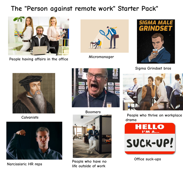 The "Person against remote work" Starter Pack" SIGMA MALE GRINDSET alamy People having affairs in the office Calvanists VI FIFA WORLD 202 oromco QATAR ADWAYS ADI A WORLD CUP 2026 Micromanager Boomers FIFA WORLD CUP Narcissisric HR reps People who have no life outside of work A WORLDOUP 2026 H Lenov munoa AADI Coca-Cola ATAR VIS Sigma Grindset bros People who thrive on workplace drama HELLO I'M A... SUCK-UP! Office suck-ups