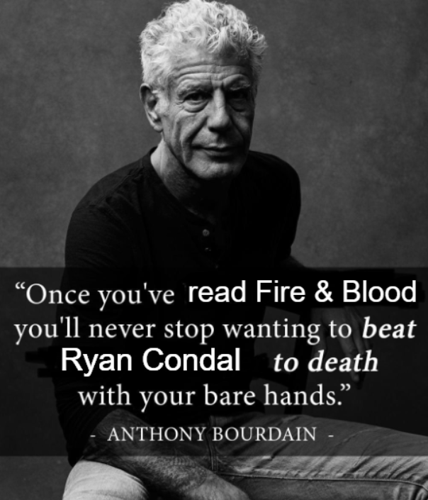 "Once you've read Fire & Blood you'll never stop wanting to beat Ryan Condal to death with your bare hands." ANTHONY BOURDAIN