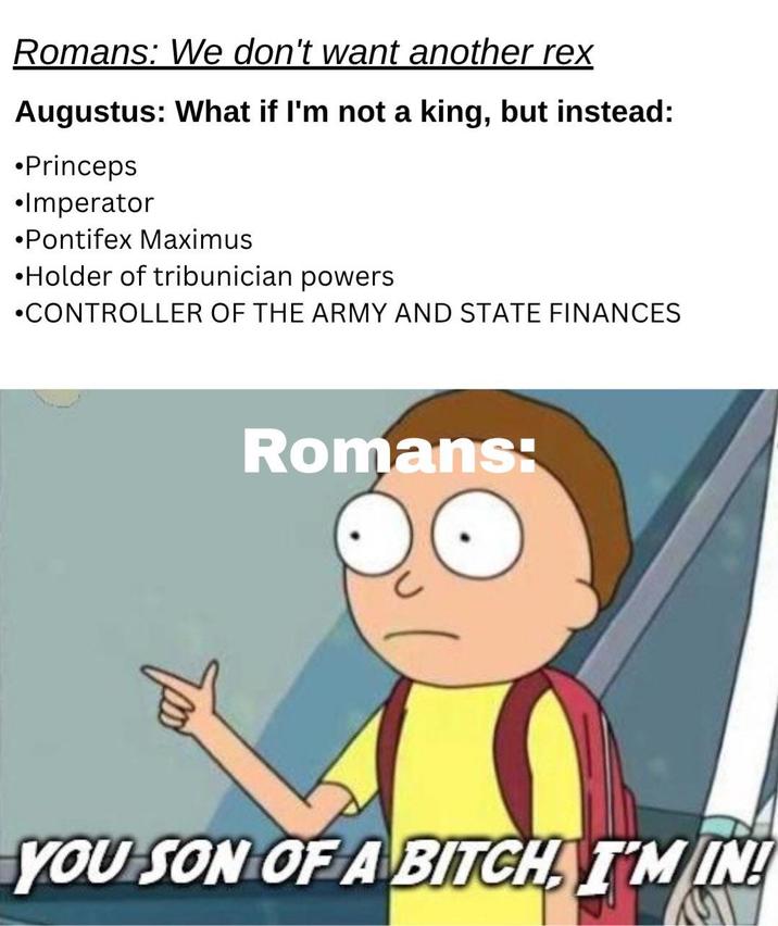 Romans: We don't want another rex Augustus: What if I'm not a king, but instead: •Princeps •Imperator •Pontifex Maximus ⚫Holder of tribunician powers •CONTROLLER OF THE ARMY AND STATE FINANCES Romans: YOU SON OF A BITCH TM IN!