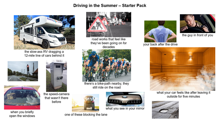 Driving in the Summer - Starter Pack Rolling Turtles the slow-ass RV dragging a 12-mile line of cars behind it road works that feel like they've been going on for decades when you briefly open the windows the speed-camera that wasn't there before the guy in front of you your back after the drive there's a bike-path nearby, they still ride on the road what your car feels like after leaving it outside for five minutes what you see in your mirror one of these blocking the lane