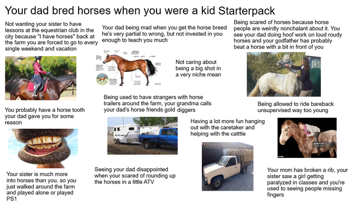 Your dad bred horses when you were a kid Starterpack Not wanting your sister to have lessons at the equestrian club in the city because "I have horses" back at the farm you are forced to go to every single weekend and vacation Your dad being mad when you get the horse breed he's very partial to wrong, but not invested in you enough to teach you much Not caring about being a big shot in a very niche mean Being scared of horses because horse people are weirdly nonchalant about it. You see your dad doing hoof work on loud roudy horses and your godfather has probably beat a horse with a bit in front of you You probably have a horse tooth your dad gave you for some reason Being used to have strangers with horse trailers around the farm, your grandma calls your dad's horse friends gold diggers Being allowed to ride bareback unsupervised way too young Having a lot more fun hanging out with the caretaker and helping with the catttle Your sister is much more into horses than you, so you just walked around the farm and played alone or played PS1 Seeing your dad disappointed when your scared of rounding up the horses in a little ATV gettyimag CLE P Your mom has broken a rib, your sister saw a girl getting paralyzed in classes and you're used to seeing people missing fingers