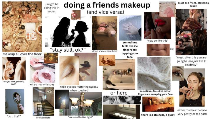 VOGUE could be a friend, could be a cousin u might be doing this in secret doing a friends makeup (and vice versa) ternational, sous Issue "stay still, ok?" done somewhere here makeup all over the floor sometimes feels like ice fingers are tapping your face "now go like this" pop! "do you want, perfume, too?" oh so many tissues their eyelids fluttering rapidly when touched or here sometimes feels like cotton fingers are sweeping your face "do u like?" or even here "we need better light" "trust, after this you are going to look just like X celebrity" either touches the face there is a stillness, a quiet very gently or too hard